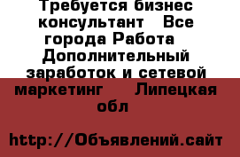 Требуется бизнес-консультант - Все города Работа » Дополнительный заработок и сетевой маркетинг   . Липецкая обл.